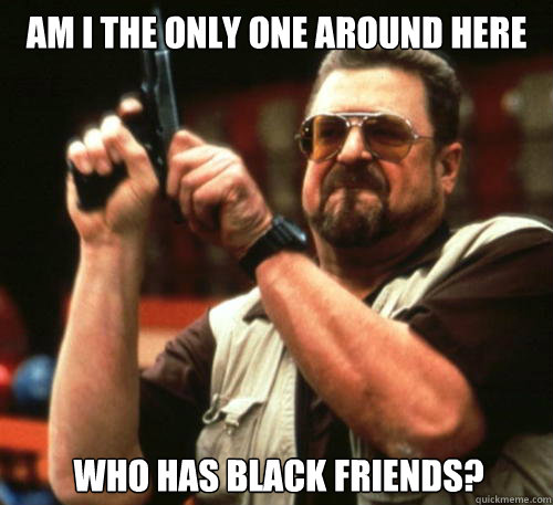 am i the only one around here who has black friends - Am I The Only One Around Here