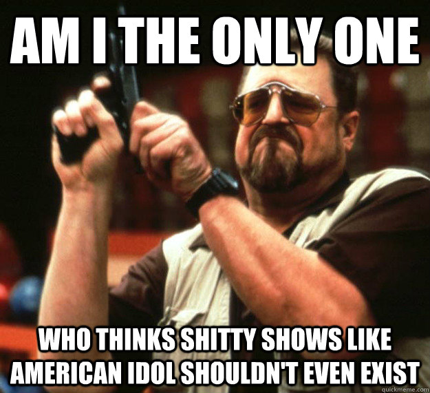 am i the only one who thinks shitty shows like american idol - Sad Walter