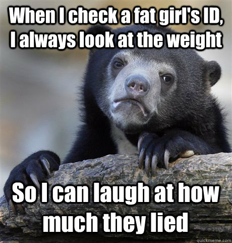 when i check a fat girls id i always look at the weight s - Confession Bear