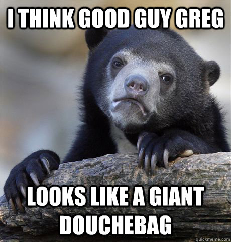 i think good guy greg looks like a giant douchebag - Confession Bear