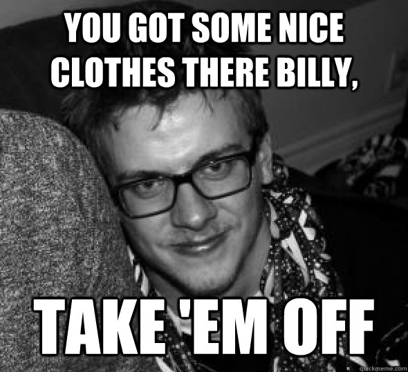 you got some nice clothes there billy take em off -