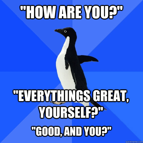 how are you everythings great yourself good and yo - Socially Awkward Penguin