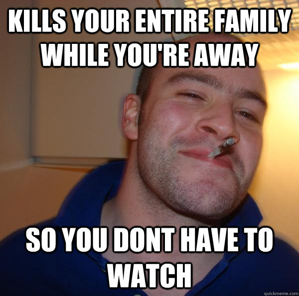kills your entire family while youre away so you dont have - Good Guy Greg