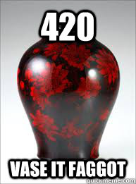 420 vase it faggot -