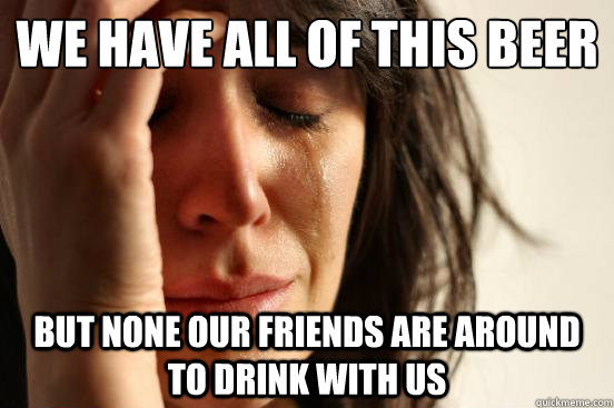 we have all of this beer but none our friends are around to - First World Problems