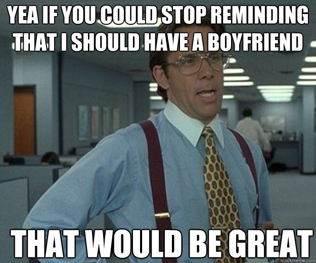 yea if you could stop reminding that i should have a boyfrie - that would be great