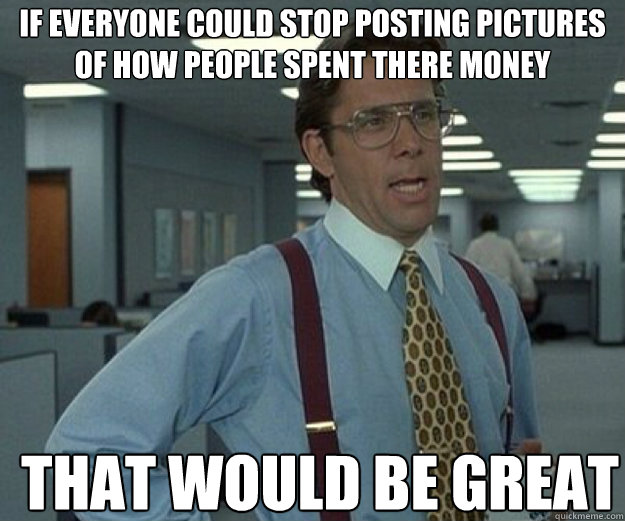 if everyone could stop posting pictures of how people spent - that would be great