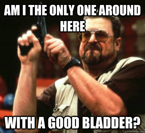 am i the only one around here with a good bladder - Am I The Only One Around Here