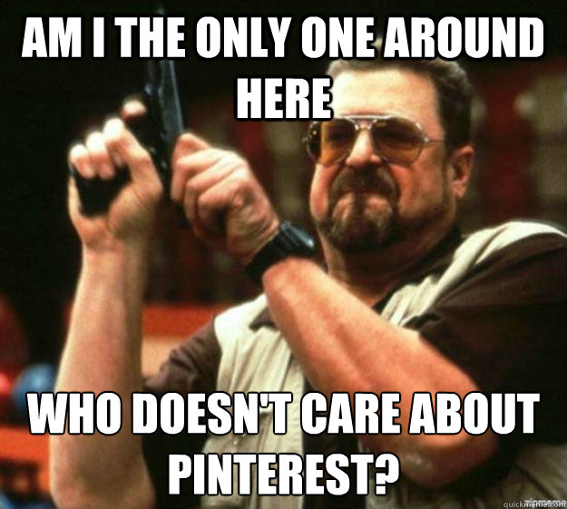 am i the only one around here who doesnt care about pintere - Am I the only one around here...