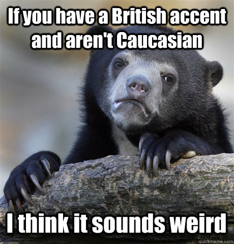 if you have a british accent and arent caucasian i think i - Confession Bear