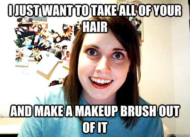 i just want to take all of your hair and make a makeup brush - Overly Attached Girlfriend