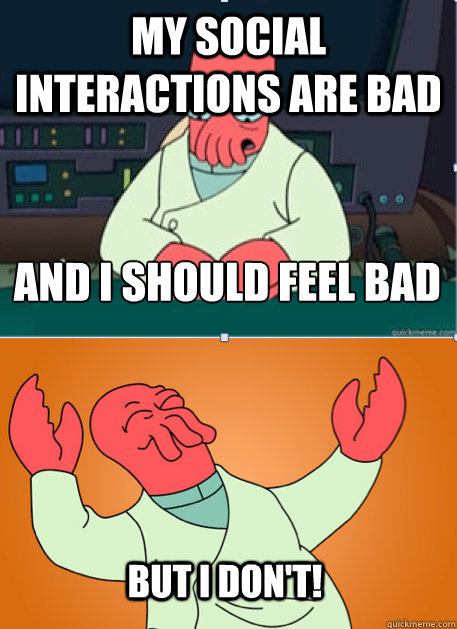 my social interactions are bad and i should feel bad but i d -