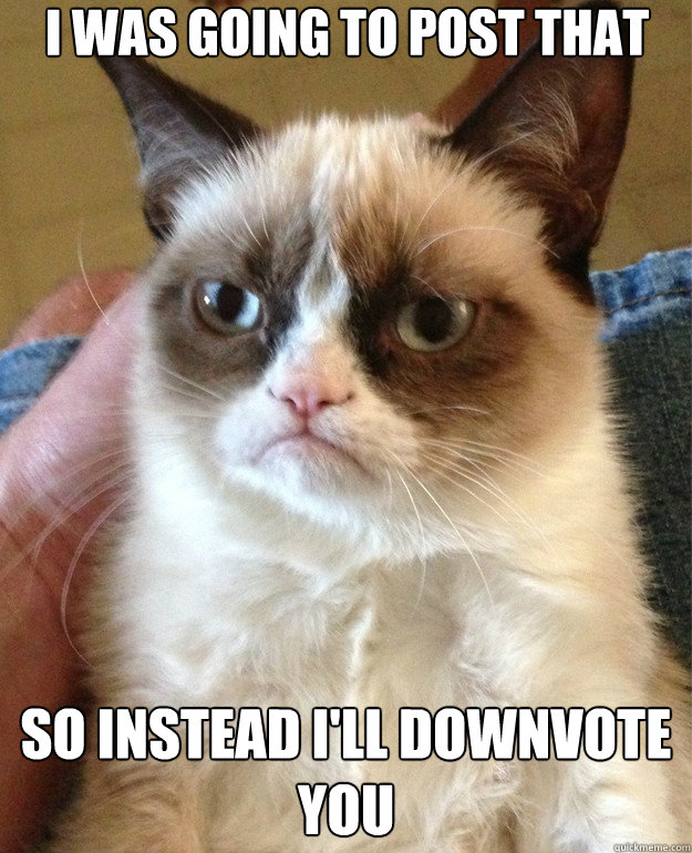 i was going to post that so instead ill downvote you - Grumpy Cat