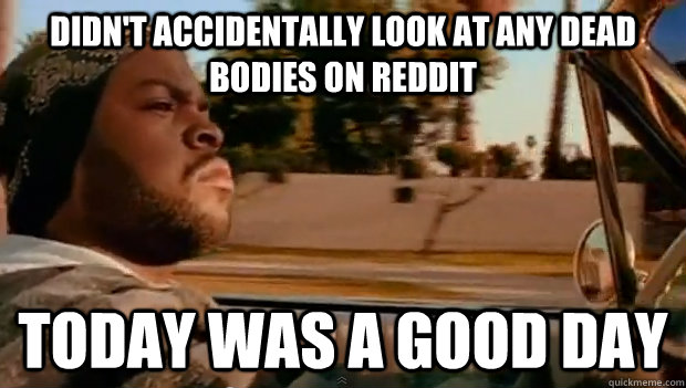 didnt accidentally look at any dead bodies on reddit today - Today was a good day