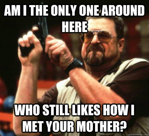 am i the only one around here who still likes how i met your - Am I The Only One Around Here