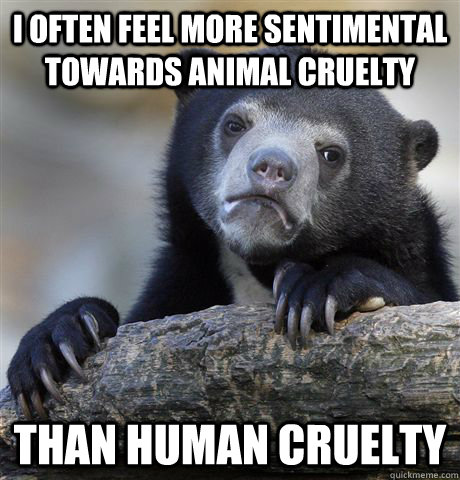 i often feel more sentimental towards animal cruelty than hu - Confession Bear