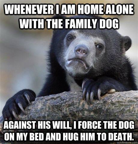 whenever i am home alone with the family dog against his wil - Confession Bear