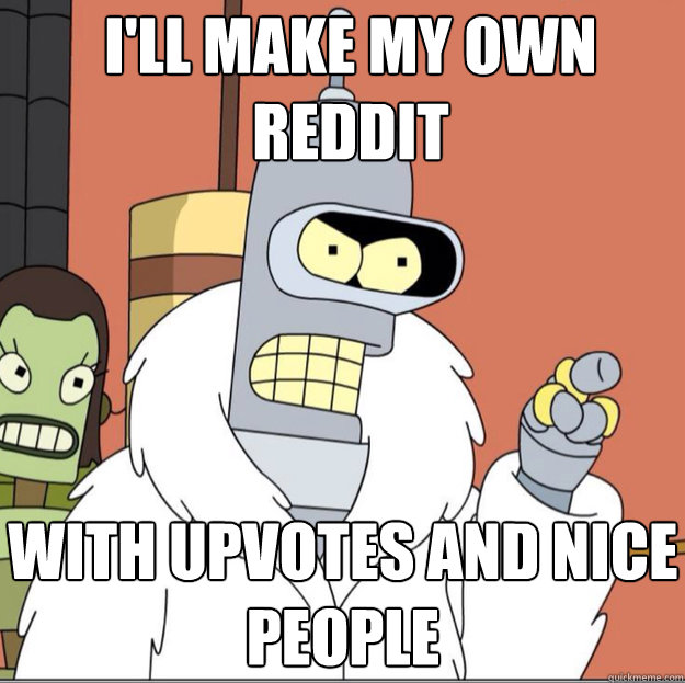 ill make my own reddit with upvotes and nice people - Frustrated Bender