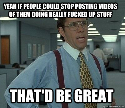 yeah if people could stop posting videos of them doing reall - Bill Lumbergh