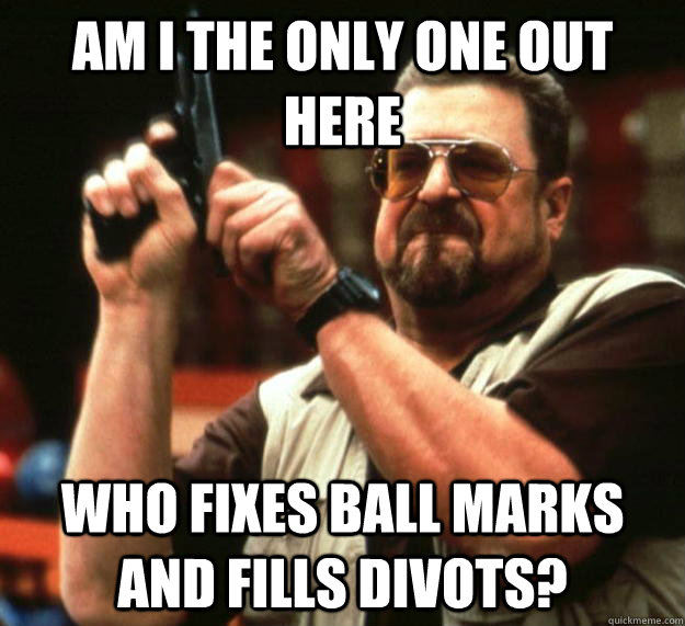 am i the only one out here who fixes ball marks and fills di - Angry Walter