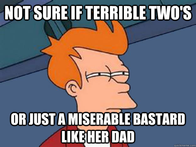 not sure if terrible twos or just a miserable bastard like - Unsure Fry