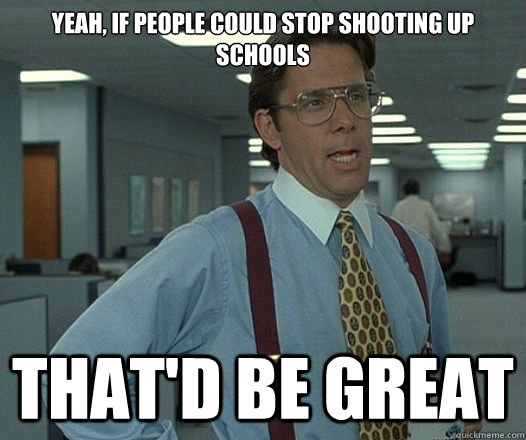 yeah if people could stop shooting up schools thatd be gre - Lumbergh