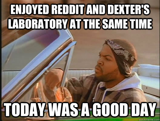 enjoyed reddit and dexters laboratory at the same time toda - today was a good day