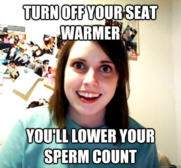 turn off your seat warmer youll lower your sperm count - Overly Attached Girlfriend
