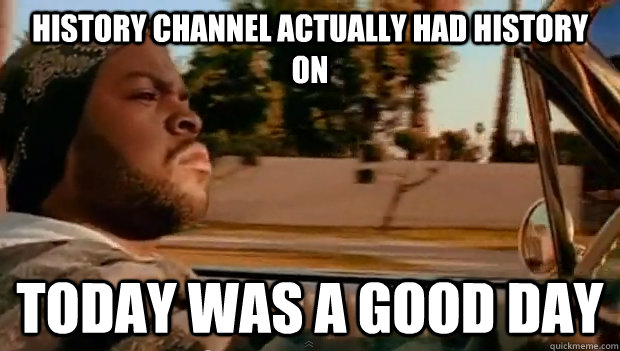 history channel actually had history on today was a good day - Today was a good day