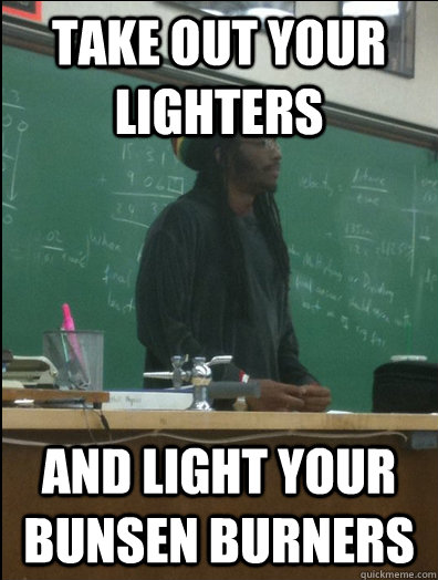 take out your lighters and light your bunsen burners - Rasta Science Teacher