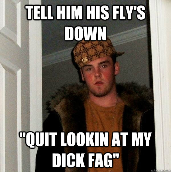 tell him his flys down quit lookin at my dick fag - Scumbag Steve