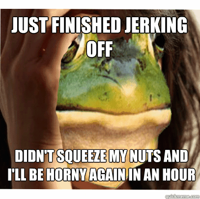 just finished jerking off didnt squeeze my nuts and ill be - foul bachelor frog first world problems