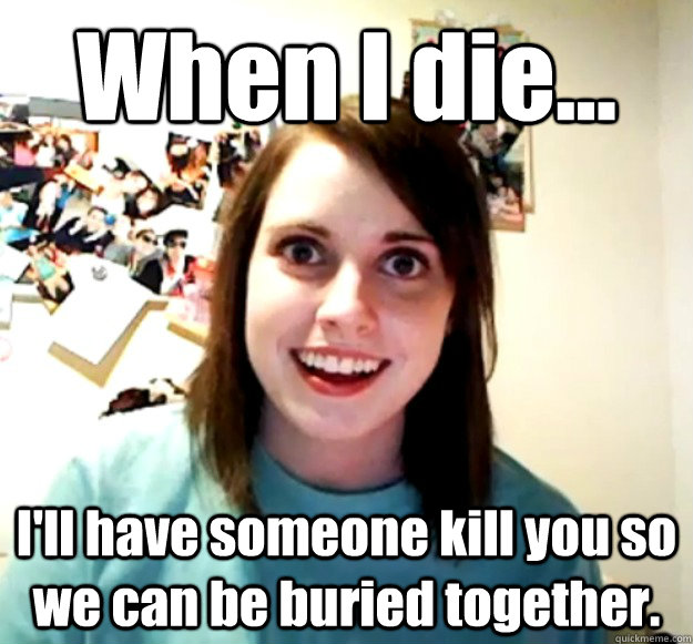 when i die ill have someone kill you so we can be buried - Overly Attached Girlfriend