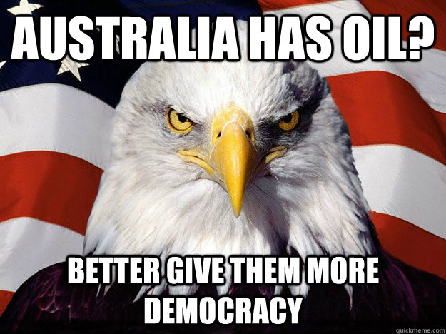australia has oil better give them more democracy - Evil American Eagle