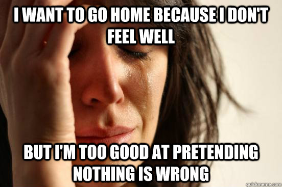 i want to go home because i dont feel well but im too good - First World Problems