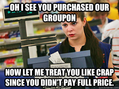 oh i see you purchased our groupon now let me treat you like - Condescending Cashier