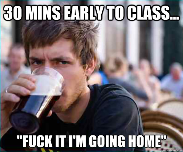30 mins early to class fuck it im going home - Lazy College Senior