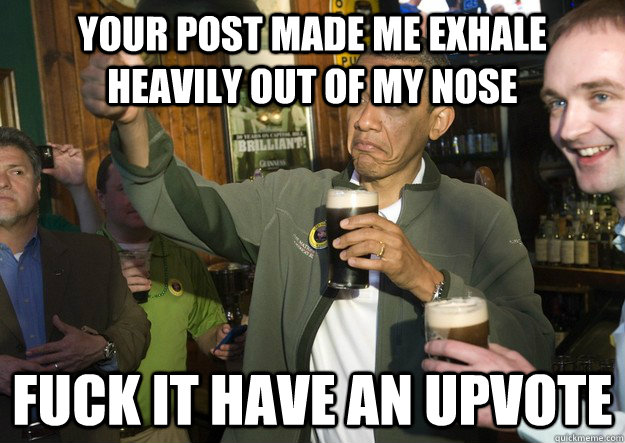 your post made me exhale heavily out of my nose fuck it have - BARACK OBAMA APPROVES
