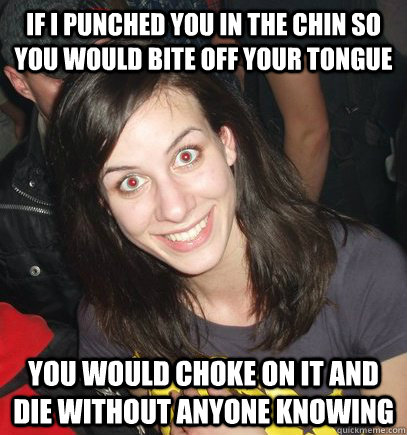 if i punched you in the chin so you would bite off your tong - overly crazy girlfriend