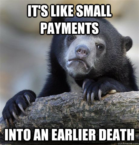 its like small payments into an earlier death - Confession Bear