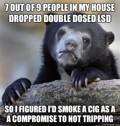 7 out of 9 people in my house dropped double dosed LSD So I - Confession Bear