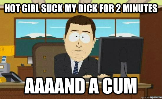 hot girl suck my dick for 2 minutes aaaand a cum - aaaand its gone