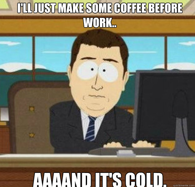 ill just make some coffee before work aaaand its cold - And its gone