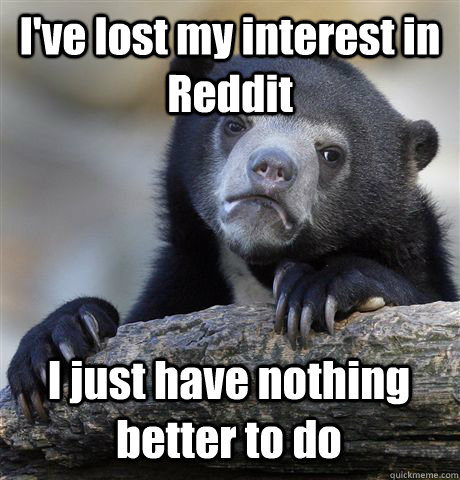 ive lost my interest in reddit i just have nothing better t - Confession Bear