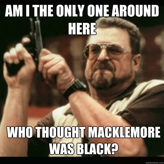 am i the only one around here who thought macklemore was b - Im I the only one around here