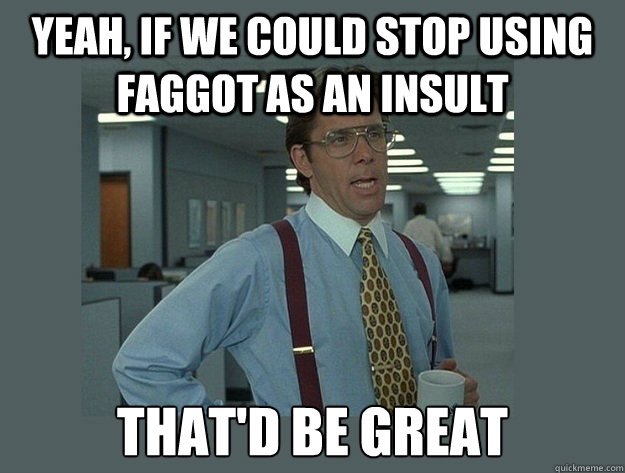 yeah if we could stop using faggot as an insult thatd be g - Office Space Lumbergh
