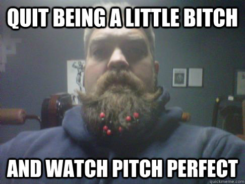 quit being a little bitch and watch pitch perfect -