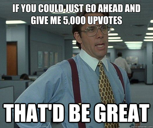 if you could just go ahead and give me 5000 upvotes thatd - Lumbergh