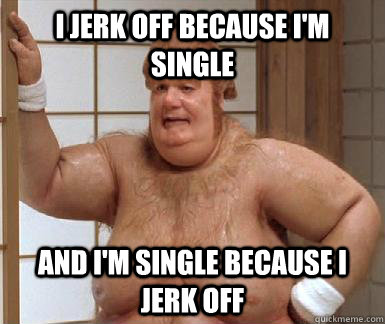 i jerk off because im single and im single because i jerk - fat bastard