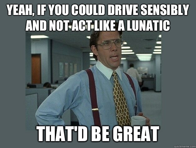 Yeah if you could drive sensibly and not act like a lunatic - Office Space Lumbergh